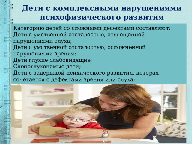 Дети с комплексными нарушениями психофизического развития Категорию детей со сложными дефектами составляют: Дети с умственной отсталостью, отягощенной нарушениями слуха; Дети с умственной отсталостью, осложненной нарушениями зрения; Дети глухие слабовидящие; Слепоглухонемые дети; Дети с задержкой психического развития, которая сочетается с дефектами зрения или слуха; Глухие дети с нарушениями соматического характера (врожденные пороки сердца, заболевания почек, печени, желудочно-кишечного тракта). 