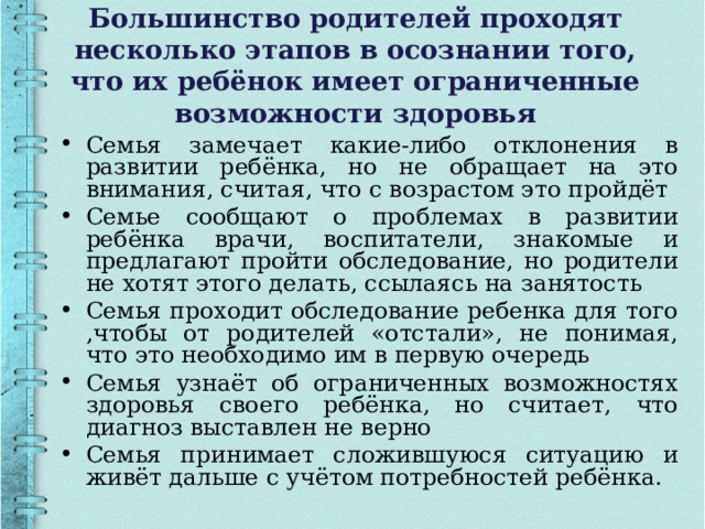 Большинство родителей проходят несколько этапов в осознании того, что их ребёнок имеет ограниченные возможности здоровья Семья замечает какие-либо отклонения в развитии ребёнка, но не обращает на это внимания, считая, что с возрастом это пройдёт Семье сообщают о проблемах в развитии ребёнка врачи, воспитатели, знакомые и предлагают пройти обследование, но родители не хотят этого делать, ссылаясь на занятость Семья проходит обследование ребенка для того ,чтобы от родителей «отстали», не понимая, что это необходимо им в первую очередь Семья узнаёт об ограниченных возможностях здоровья своего ребёнка, но считает, что диагноз выставлен не верно Семья принимает сложившуюся ситуацию и живёт дальше с учётом потребностей ребёнка. 