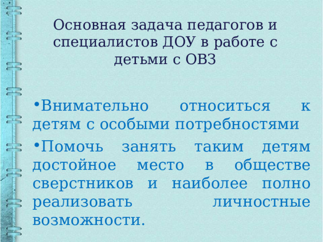   Основная задача педагогов и специалистов ДОУ в работе с детьми с ОВЗ    Внимательно относиться к детям с особыми потребностями Помочь занять таким детям достойное место в обществе сверстников и наиболее полно реализовать личностные возможности. 