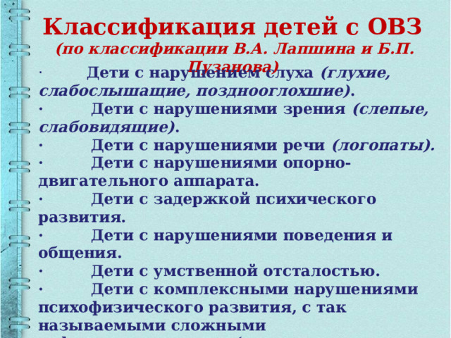 Классификация детей с ОВЗ   (по классификации В.А. Лапшина и Б.П. Пузанова) ·   Дети с нарушением слуха  (глухие, слабослышащие, позднооглохшие) . ·         Дети с нарушениями зрения  (слепые, слабовидящие) . ·         Дети с нарушениями речи  (логопаты). ·         Дети с нарушениями опорно-двигательного аппарата. ·         Дети с задержкой психического развития. ·         Дети с нарушениями поведения и общения. ·         Дети с умственной отсталостью. ·         Дети с комплексными нарушениями психофизического развития, с так называемыми сложными дефектами например: (слепоглухонемые, глухие или слепые дети с умственной отсталостью) . 