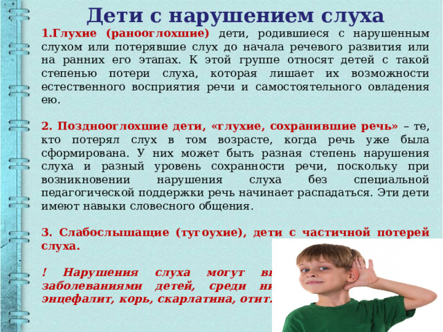 Дети с нарушением слуха 1.Глухие (ранооглохшие) дети, родившиеся с нарушенным слухом или потерявшие слух до начала речевого развития или на ранних его этапах. К этой группе относят детей с такой степенью потери слуха, которая лишает их возможности естественного восприятия речи и самостоятельного овладения ею. 2. Позднооглохшие дети, «глухие, сохранившие речь» – те, кто потерял слух в том возрасте, когда речь уже была сформирована. У них может быть разная степень нарушения слуха и разный уровень сохранности речи, поскольку при возникновении нарушения слуха без специальной педагогической поддержки речь начинает распадаться. Эти дети имеют навыки словесного общения. 3. Слабослышащие (тугоухие), дети с частичной потерей слуха. ! Нарушения слуха могут вызваться различными заболеваниями детей, среди них такие: менингит, энцефалит, корь, скарлатина, отит.  