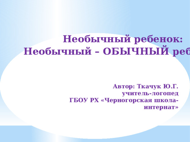 Необычный ребенок: Необычный – ОБЫЧНЫЙ ребенок! Автор: Ткачук Ю.Г. учитель-логопед ГБОУ РХ «Черногорская школа-интернат» 