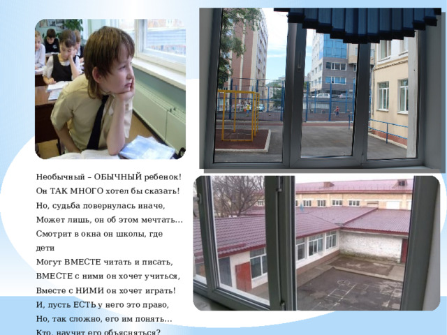 Необычный – ОБЫЧНЫЙ ребенок! Он ТАК МНОГО хотел бы сказать! Но, судьба повернулась иначе, Может лишь, он об этом мечтать… Смотрит в окна он школы, где дети Могут ВМЕСТЕ читать и писать, ВМЕСТЕ с ними он хочет учиться, Вместе с НИМИ он хочет играть! И, пусть ЕСТЬ у него это право, Но, так сложно, его им понять… Кто, научит его объясняться? Чтобы мог он про все рассказать. 