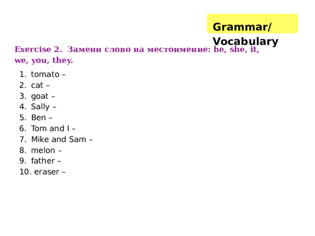Grammar/Vocabulary   Exercise 2. Замени слово на местоимение: he, she, it, we, you, they. tomato – cat – goat – Sally – Ben – Tom and I – Mike and Sam – melon – father –  eraser – 
