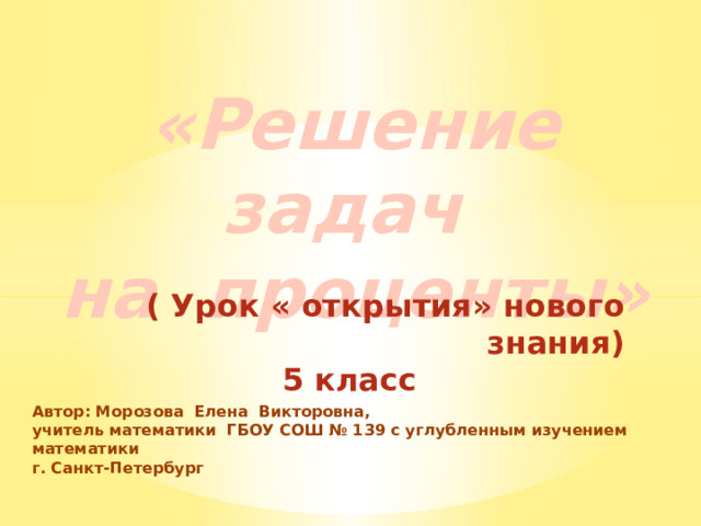 «Решение задач  на проценты»   ( Урок « открытия» нового знания) 5 класс Автор: Морозова Елена Викторовна, учитель математики ГБОУ СОШ № 139 с углубленным изучением математики г. Санкт-Петербург   