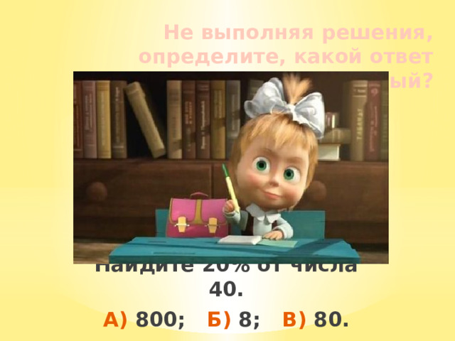 Не выполняя решения, определите, какой ответ правильный? Найдите 20% от числа 40. А) 800; Б) 8; В) 80. 