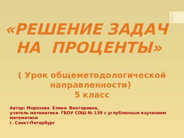 «Решение задач  на проценты»   ( Урок общеметодологической направленности) 5 класс Автор: Морозова Елена Викторовна, учитель математики ГБОУ СОШ № 139 с углубленным изучением математики г. Санкт-Петербург 