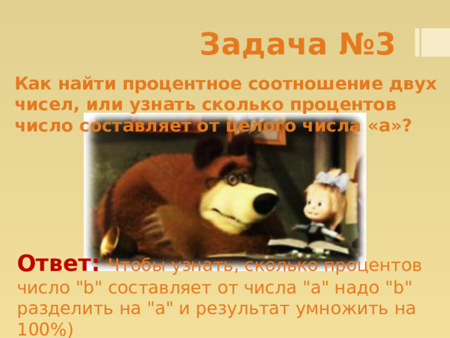 Задача №3 Как найти процентное соотношение двух чисел, или узнать сколько процентов число составляет от целого числа «а»? Ответ: Чтобы узнать, сколько процентов число 