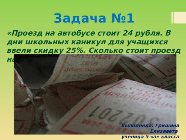 Задача №1 «Проезд на автобусе стоит 24 рубля. В дни школьных каникул для учащихся ввели скидку 25%. Сколько стоит проезд на автобусе в дни школьных каникул?»  Выполнила: Гришина Елизавета ученица 5 «а» класса 