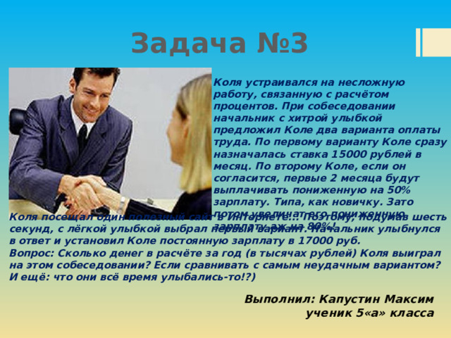 Задача №3 Коля устраивался на несложную работу, связанную с расчётом процентов. При собеседовании начальник с хитрой улыбкой предложил Коле два варианта оплаты труда. По первому варианту Коле сразу назначалась ставка 15000 рублей в месяц. По второму Коле, если он согласится, первые 2 месяца будут выплачивать пониженную на 50% зарплату. Типа, как новичку. Зато потом увеличат его пониженную зарплату аж на 80%! Коля посещал один полезный сайт в Интернете... Поэтому, подумав шесть секунд, с лёгкой улыбкой выбрал первый вариант. Начальник улыбнулся в ответ и установил Коле постоянную зарплату в 17000 руб. Вопрос: Сколько денег в расчёте за год (в тысячах рублей) Коля выиграл на этом собеседовании? Если сравнивать с самым неудачным вариантом? И ещё: что они всё время улыбались-то!?) Выполнил: Капустин Максим ученик 5«а» класса 