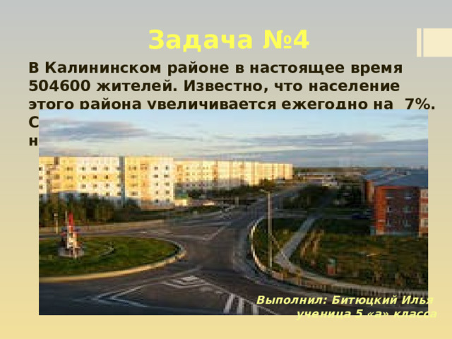 Задача №4 В Калининском районе в настоящее время 504600 жителей. Известно, что население этого района увеличивается ежегодно на 7%. Сколько жителей было в городе два года назад?  Выполнил: Битюцкий Илья ученица 5 «а» класса 