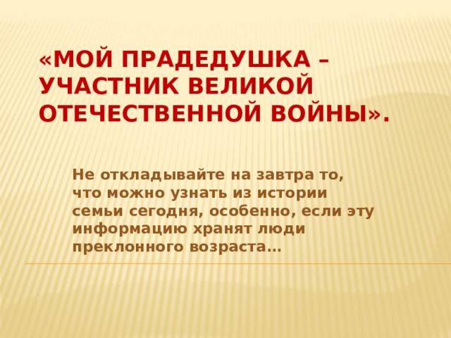 «Мой прадедушка –  участник Великой Отечественной войны».   Не откладывайте на завтра то, что можно узнать из истории семьи сегодня, особенно, если эту информацию хранят люди преклонного возраста…   