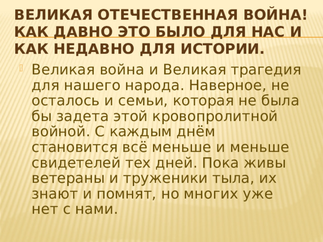 Великая Отечественная война! Как давно это было для нас и как недавно для истории. Великая война и Великая трагедия для нашего народа. Наверное, не осталось и семьи, которая не была бы задета этой кровопролитной войной. С каждым днём становится всё меньше и меньше свидетелей тех дней. Пока живы ветераны и труженики тыла, их знают и помнят, но многих уже нет с нами. 