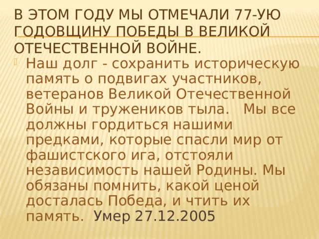 В этом году мы отмечали 77-ую годовщину Победы в Великой Отечественной войне. Наш долг - сохранить историческую память о подвигах участников, ветеранов Великой Отечественной Войны и тружеников тыла.   Мы все должны гордиться нашими предками, которые спасли мир от фашистского ига, отстояли независимость нашей Родины. Мы обязаны помнить, какой ценой досталась Победа, и чтить их память.   Умер 27.12.2005 
