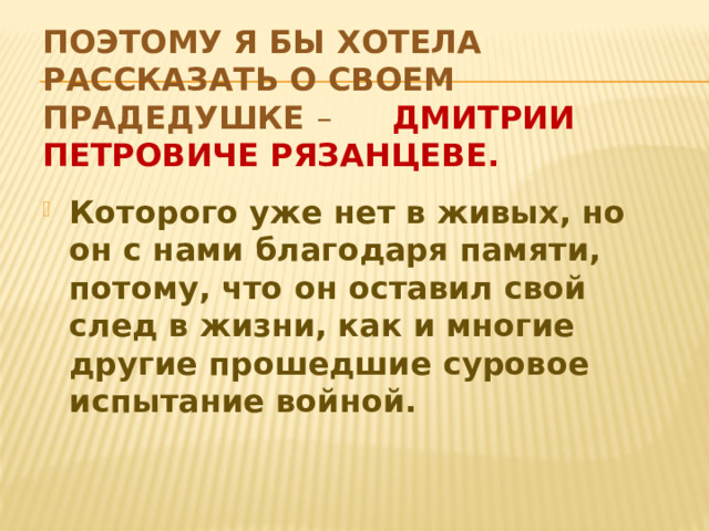Поэтому я бы хотела рассказать о своем прадедушке – Дмитрии Петровиче Рязанцеве. Которого уже нет в живых, но он с нами благодаря памяти, потому, что он оставил свой след в жизни, как и многие другие прошедшие суровое испытание войной.  