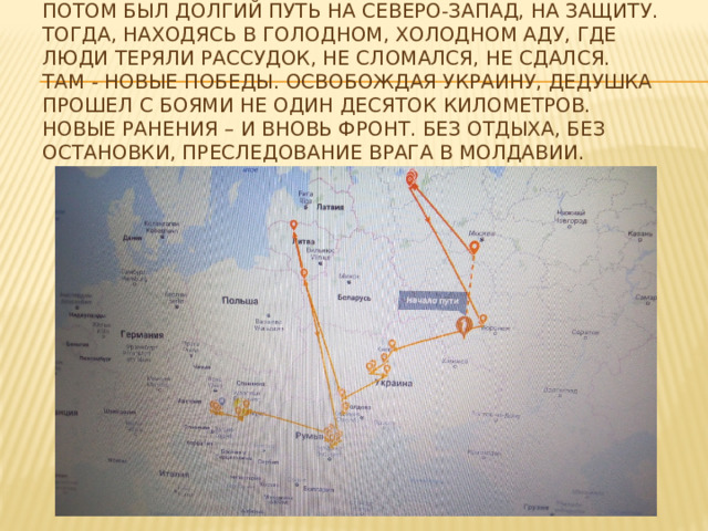 Потом был долгий путь на северо-запад, на защиту. Тогда, находясь в голодном, холодном аду, где люди теряли рассудок, не сломался, не сдался. Там - новые победы. Освобождая Украину, дедушка прошел с боями не один десяток километров. Новые ранения – и вновь фронт. Без отдыха, без остановки, преследование врага в Молдавии. 