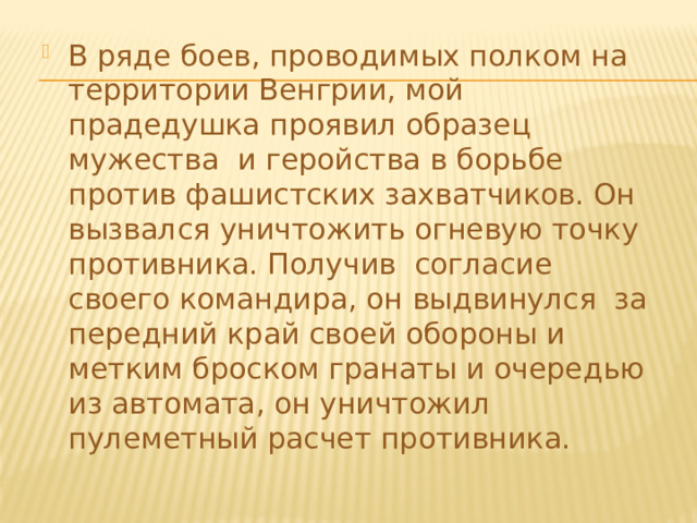 В ряде боев, проводимых полком на территории Венгрии, мой прадедушка проявил образец мужества и геройства в борьбе против фашистских захватчиков. Он вызвался уничтожить огневую точку противника. Получив согласие своего командира, он выдвинулся за передний край своей обороны и метким броском гранаты и очередью из автомата, он уничтожил пулеметный расчет противника. 
