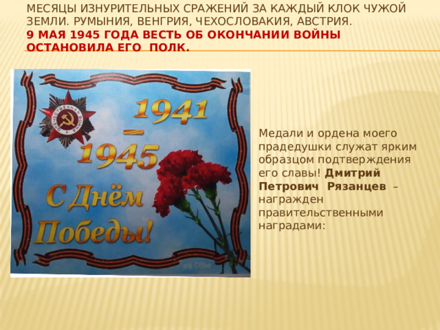 Месяцы изнурительных сражений за каждый клок чужой земли. Румыния, Венгрия, Чехословакия, Австрия.  9 мая 1945 года весть об окончании войны остановила его полк.   Медали и ордена моего прадедушки служат ярким образцом подтверждения его славы! Дмитрий Петрович Рязанцев – награжден правительственными наградами: 