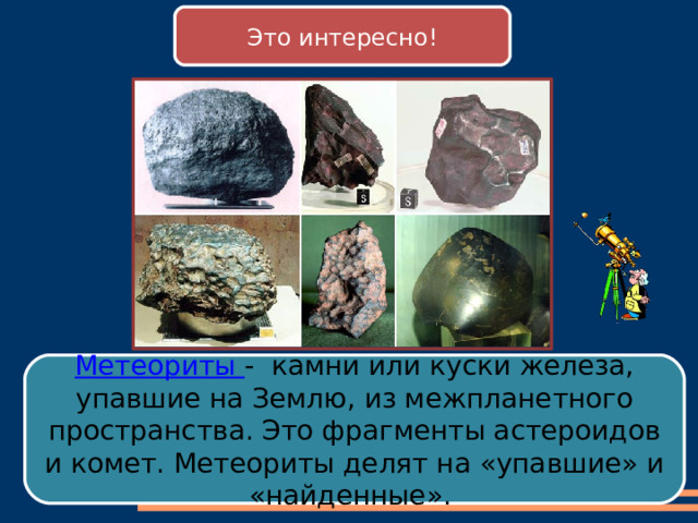 Это интересно! Метеориты - камни или куски железа, упавшие на Землю, из межпланетного пространства. Это фрагменты астероидов и комет. Метеориты делят на «упавшие» и «найденные». 