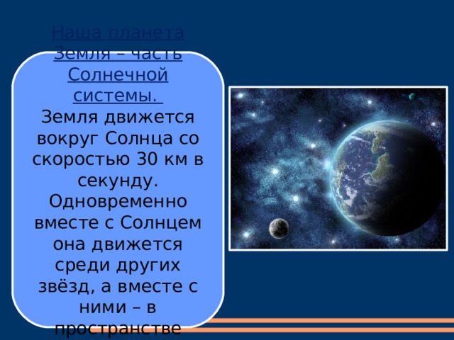 Наша планета Земля – часть Солнечной системы. Земля движется вокруг Солнца со скоростью 30 км в секунду. Одновременно вместе с Солнцем она движется среди других звёзд, а вместе с ними – в пространстве Вселенной. 