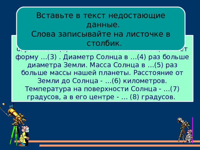 Вставьте в текст недостающие данные. Слова записывайте на листочке в столбик. Солнце – ближайшая к Земле …(1) . Это огромное …(2) космическое тело. Солнце имеет форму …(3) . Диаметр Солнца в …(4) раз больше диаметра Земли. Масса Солнца в …(5) раз больше массы нашей планеты. Расстояние от Земли до Солнца - …(6) километров. Температура на поверхности Солнца - …(7) градусов, а в его центре - … (8) градусов. 
