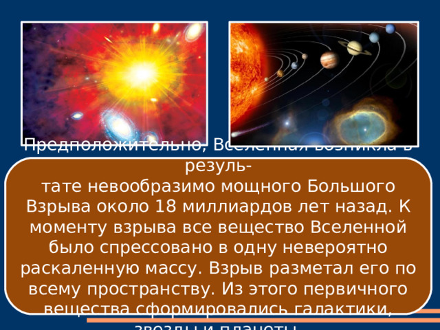 Предположительно, Вселенная возникла в резуль- тате невообразимо мощного Большого Взрыва около 18 миллиардов лет назад. К моменту взрыва все вещество Вселенной было спрессовано в одну невероятно раскаленную массу. Взрыв разметал его по всему пространству. Из этого первичного вещества сформировались галактики, звезды и планеты. 