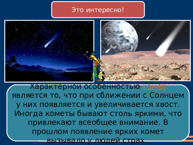 8 Это интересно! Характерной особенностью комет является то, что при сближении с Солнцем у них появляется и увеличивается хвост. Иногда кометы бывают столь яркими, что привлекают всеобщее внимание. В прошлом появление ярких комет вызывало у людей страх. 