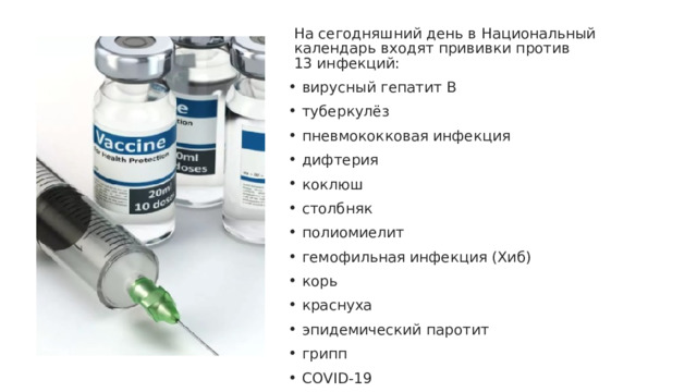 На сегодняшний день в Национальный календарь входят прививки против 13 инфекций:   вирусный гепатит В   туберкулёз   пневмококковая инфекция   дифтерия   коклюш   столбняк   полиомиелит    гемофильная инфекция (Хиб)   корь   краснуха   эпидемический паротит    грипп   COVID-19 