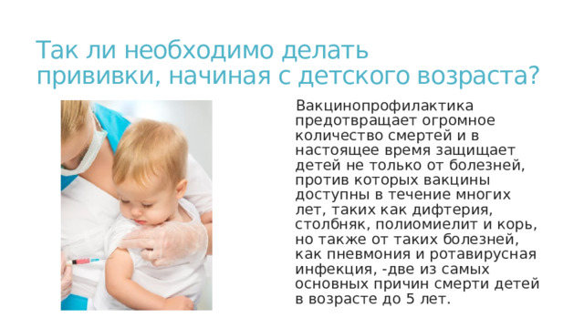Так ли необходимо делать  прививки, начиная с детского возраста? Вакцинопрофилактика предотвращает огромное количество смертей и в настоящее время защищает детей не только от болезней, против которых вакцины доступны в течение многих лет, таких как дифтерия, столбняк, полиомиелит и корь, но также от таких болезней, как пневмония и ротавирусная инфекция, -две из самых основных причин смерти детей в возрасте до 5 лет. 
