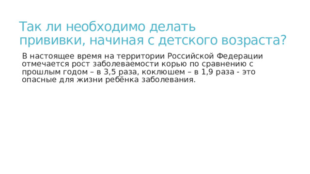 Так ли необходимо делать  прививки, начиная с детского возраста? В настоящее время на территории Российской Федерации отмечается рост заболеваемости корью по сравнению с прошлым годом – в 3,5 раза, коклюшем – в 1,9 раза - это опасные для жизни ребёнка заболевания. 