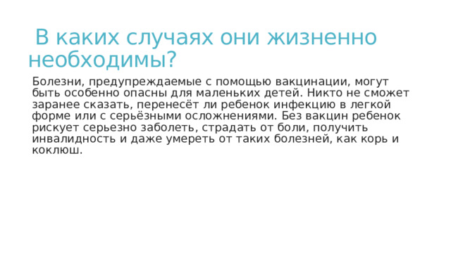  В каких случаях они жизненно  необходимы? Болезни, предупреждаемые с помощью вакцинации, могут быть особенно опасны для маленьких детей. Никто не сможет заранее сказать, перенесёт ли ребенок инфекцию в легкой форме или с серьёзными осложнениями. Без вакцин ребенок рискует серьезно заболеть, страдать от боли, получить инвалидность и даже умереть от таких болезней, как корь и коклюш. 