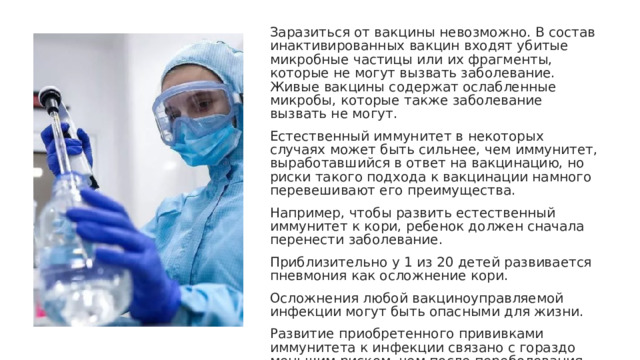 Заразиться от вакцины невозможно. В состав инактивированных вакцин входят убитые микробные частицы или их фрагменты, которые не могут вызвать заболевание. Живые вакцины содержат ослабленные микробы, которые также заболевание вызвать не могут. Естественный иммунитет в некоторых случаях может быть сильнее, чем иммунитет, выработавшийся в ответ на вакцинацию, но риски такого подхода к вакцинации намного перевешивают его преимущества. Например, чтобы развить естественный иммунитет к кори, ребенок должен сначала перенести заболевание. Приблизительно у 1 из 20 детей развивается пневмония как осложнение кори. Осложнения любой вакциноуправляемой инфекции могут быть опасными для жизни. Развитие приобретенного прививками иммунитета к инфекции связано с гораздо меньшим риском, чем после переболевания этими инфекциями. Вакцинация является более безопасным выбором, чем естественный иммунитет, и может избавить от тяжелой болезни. 