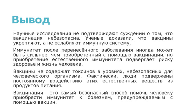 Вывод Научные исследования не подтверждают суждений о том, что вакцинация небезопасна. Ученые доказали, что вакцины укрепляют, а не ослабляют иммунную систему. Иммунитет после перенесённого заболевания иногда может быть сильнее, чем приобретенный с помощью вакцинации, но приобретение естественного иммунитета подвергает риску здоровье и жизнь человека. Вакцины не содержат токсинов в уровнях, небезопасных для человеческого организма. Фактически, люди подвержены постоянному воздействию этих естественных веществ из продуктов питания. Вакцинация - это самый безопасный способ помочь человеку приобрести иммунитет к болезням, предупреждаемым с помощью вакцин. 