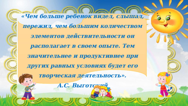 «Чем больше ребенок видел, слышал, пережил, чем большим количеством элементов действительности он располагает в своем опыте. Тем значительнее и продуктивнее при других равных условиях будет его творческая деятельность». А.С. Выготский   