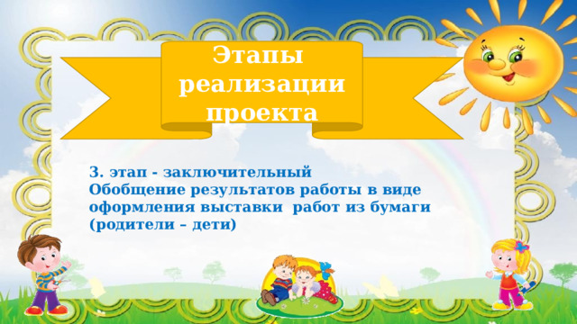 Этапы  реализации проекта 3. этап - заключительный Обобщение результатов работы в виде оформления выставки работ из бумаги (родители – дети) 