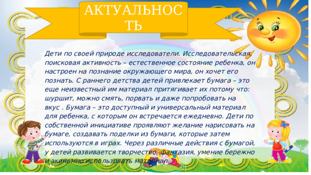 АКТУАЛЬНОСТЬ Дети по своей природе исследователи. Исследовательская, поисковая активность – естественное состояние ребенка, он настроен на познание окружающего мира, он хочет его познать. С раннего детства детей привлекает бумага – это еще неизвестный им материал притягивает их потому что: шуршит, можно смять, порвать и даже попробовать на вкус . Бумага – это доступный и универсальный материал для ребенка, с которым он встречается ежедневно. Дети по собственной инициативе проявляют желание нарисовать на бумаге, создавать поделки из бумаги, которые затем используются в играх. Через различные действия с бумагой, у детей развивается творчество, фантазия, умение бережно и экономно использовать материал.  
