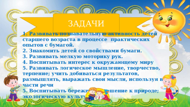 ЗАДАЧИ 1. Развивать познавательную активность детей старшего возраста в процессе практических опытов с бумагой. 2. Знакомить детей со свойствами бумаги. 3. Развивать мелкую моторику рук. 4. Воспитывать интерес к окружающему миру 5. Развивать логическое мышление, творчество, терпение; учить добиваться результатов, размышлять, выражать свои мысли, используя все части речи 5. Воспитывать бережное отношение к природе; экологическую культуру. 
