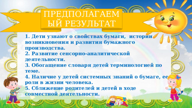 ПРЕДПОЛАГАЕМЫЙ РЕЗУЛЬТАТ 1. Дети узнают о свойствах бумаги, истории возникновения и развития бумажного производства. 2. Развитие сенсорно-аналитической деятельности. 3. Обогащение словаря детей терминологией по теме. 4. Наличие у детей системных знаний о бумаге, ее роли в жизни человека. 5. Сближение родителей и детей в ходе совместной деятельности. 