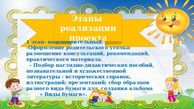 Этапы  реализации проекта 1 этап- подготовительный. -Оформление родительского уголка: размещение консультаций, рекомендаций, практического материала.  - Подбор наглядно-дидактических пособий, познавательной и художественной литературы : исторических справок, иллюстраций; презентаций; сбор образцов разного вида бумаги для создания альбома « Виды бумаги».   