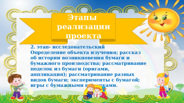 Этапы  реализации проекта 2. этап- исследовательский Определение объекта изучения; рассказ об истории возникновения бумаги и бумажного производства; рассматривание поделок из бумаги (оригами, аппликация); рассматривание разных видов бумаги; эксперименты с бумагой; игры с бумажными игрушками. 