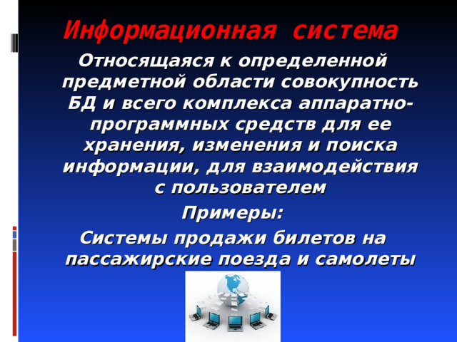 Информационная система Относящаяся к определенной предметной области совокупность БД и всего комплекса аппаратно-программных средств для ее хранения, изменения и поиска информации, для взаимодействия с пользователем Примеры: Системы продажи билетов на пассажирские поезда и самолеты 