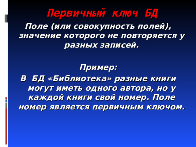 Первичный ключ БД Поле (или совокупность полей), значение которого не повторяется у разных записей.  Пример: В БД «Библиотека» разные книги могут иметь одного автора, но у каждой книги свой номер. Поле номер является первичным ключом. 