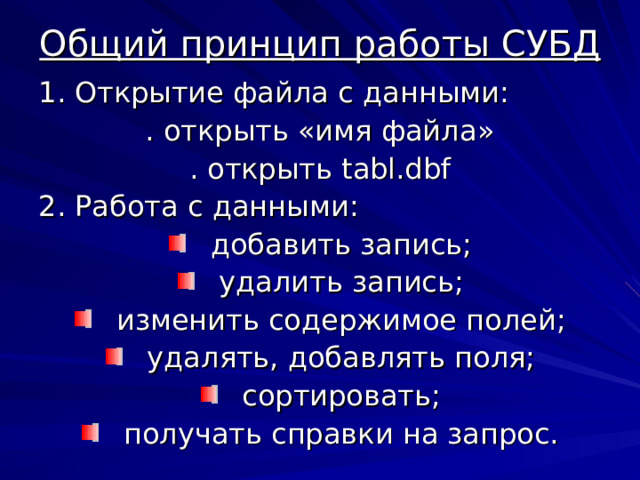 Общий принцип работы СУБД 1. Открытие файла с данными: . открыть «имя файла» . открыть tabl.dbf 2 . Работа с данными: добавить запись; удалить запись; изменить содержимое полей; удалять, добавлять поля; сортировать; получать справки на запрос.  