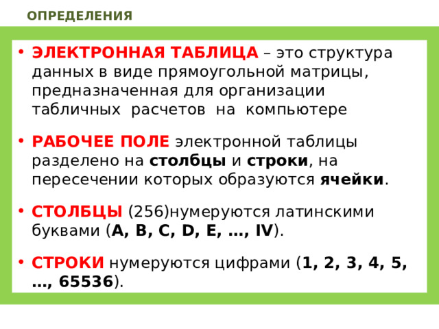 ОПРЕДЕЛЕНИЯ ЭЛЕКТРОННАЯ ТАБЛИЦА  – это структура данных в виде прямоугольной матрицы, предназначенная для организации табличных расчетов на компьютере РАБОЧЕЕ ПОЛЕ электронной таблицы разделено на столбцы и строки , на пересечении которых образуются ячейки . СТОЛБЦЫ (256)нумеруются латинскими буквами ( A , B , C , D , E , …, IV ). СТРОКИ нумеруются цифрами ( 1, 2, 3, 4, 5, … , 65536 ). 
