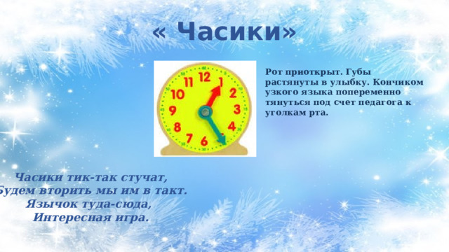 « Часики» Рот приоткрыт. Губы растянуты в улыбку. Кончиком узкого языка попеременно тянуться под счет педагога к уголкам рта. Часики тик-так стучат, Будем вторить мы им в такт. Язычок туда-сюда, Интересная игра. 