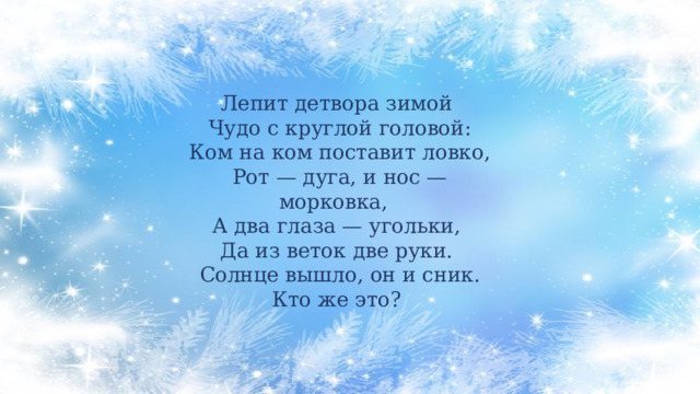 Лепит детвора зимой  Чудо с круглой головой:  Ком на ком поставит ловко,  Рот — дуга, и нос — морковка,  А два глаза — угольки, Да из веток две руки.  Солнце вышло, он и сник.  Кто же это? 