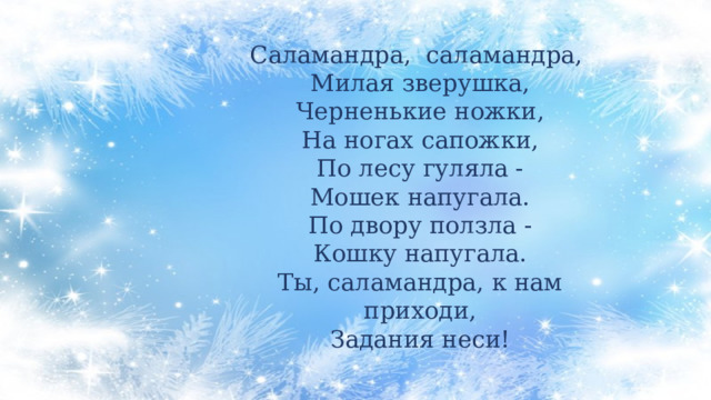 Саламандра, саламандра, Милая зверушка, Черненькие ножки, На ногах сапожки, По лесу гуляла - Мошек напугала. По двору ползла - Кошку напугала. Ты, саламандра, к нам приходи, Задания неси! 