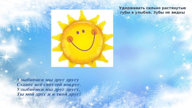 Удерживать сильно растянутые губы в улыбке. Зубы не видны Улыбнёмся мы друг другу Станет всё светлей вокруг. Улыбнёмся мы друг другу, Ты мой друг и я твой друг! 