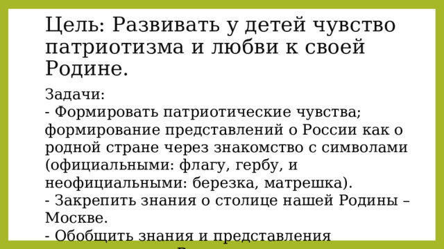 Цель: Развивать у детей чувство патриотизма и любви к своей Родине. Задачи: - Формировать патриотические чувства; формирование представлений о России как о родной стране через знакомство с символами (официальными: флагу, гербу, и неофициальными: березка, матрешка). - Закрепить знания о столице нашей Родины – Москве. - Обобщить знания и представления дошкольников о России как государстве, в котором они живут. 
