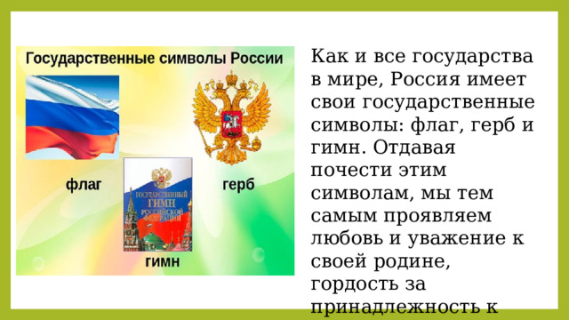 Как и все государства в мире, Россия имеет свои государственные символы: флаг, герб и гимн. Отдавая почести этим символам, мы тем самым проявляем любовь и уважение к своей родине, гордость за принадлежность к гражданам России. 